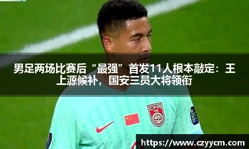 男足两场比赛后“最强”首发11人根本敲定：王上源候补，国安三员大将领衔